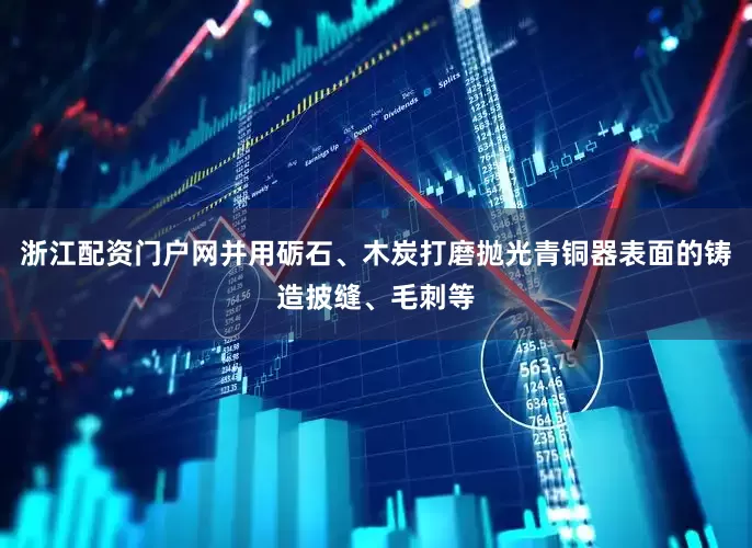 浙江配资门户网并用砺石、木炭打磨抛光青铜器表面的铸造披缝、毛刺等