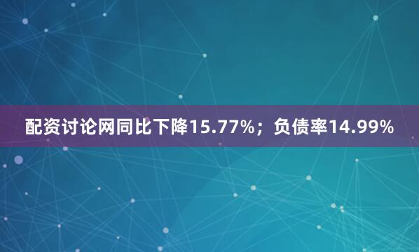 配资讨论网同比下降15.77%；负债率14.99%