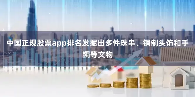 中国正规股票app排名发掘出多件珠串、铜制头饰和手镯等文物