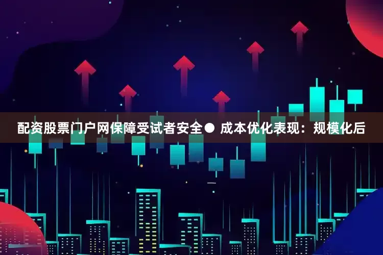 配资股票门户网保障受试者安全● 成本优化表现：规模化后