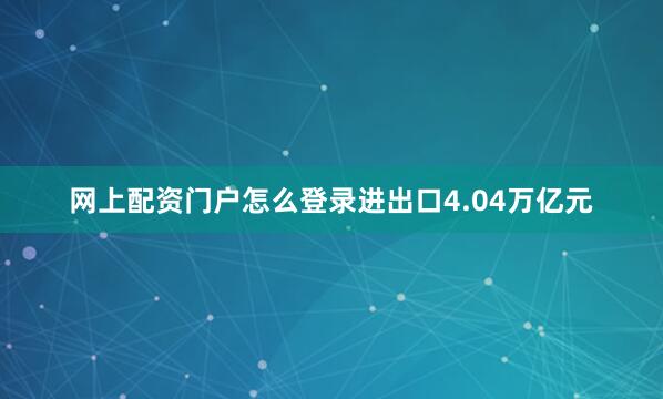 网上配资门户怎么登录进出口4.04万亿元