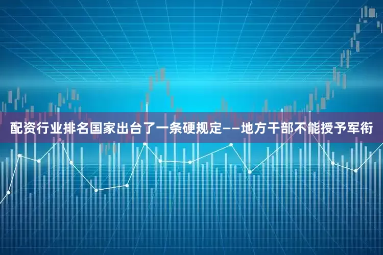 配资行业排名国家出台了一条硬规定——地方干部不能授予军衔