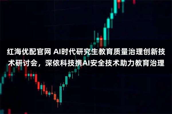 红海优配官网 AI时代研究生教育质量治理创新技术研讨会，深侬科技携AI安全技术助力教育治理