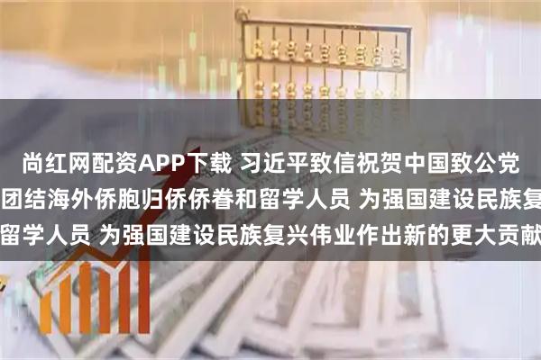 尚红网配资APP下载 习近平致信祝贺中国致公党成立100周年强调 广泛团结海外侨胞归侨侨眷和留学人员 为强国建设民族复兴伟业作出新的更大贡献