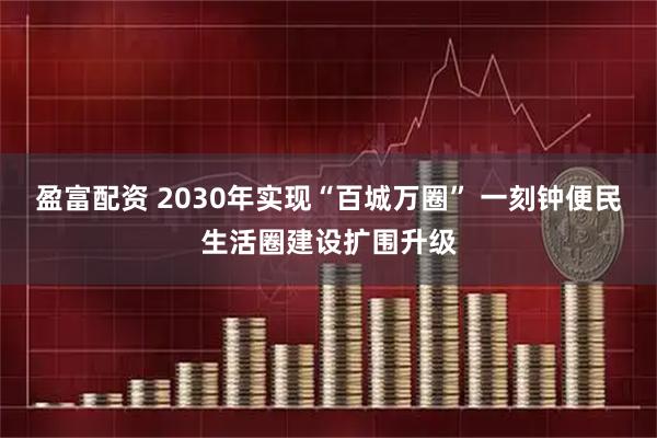 盈富配资 2030年实现“百城万圈” 一刻钟便民生活圈建设扩围升级