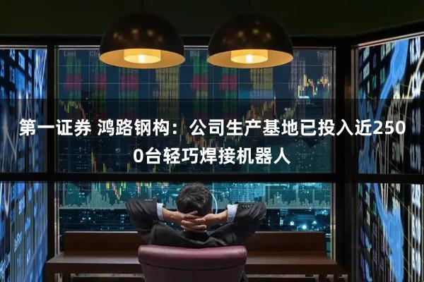 第一证券 鸿路钢构：公司生产基地已投入近2500台轻巧焊接机器人