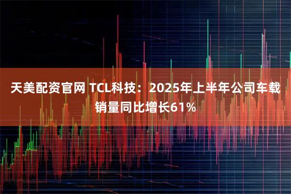 天美配资官网 TCL科技：2025年上半年公司车载销量同比增长61%
