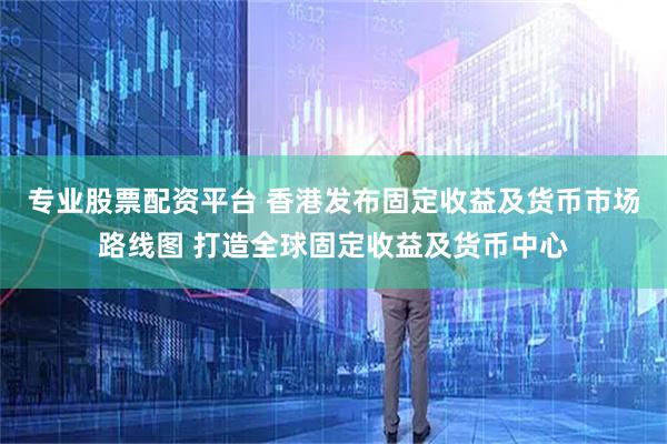 专业股票配资平台 香港发布固定收益及货币市场路线图 打造全球固定收益及货币中心