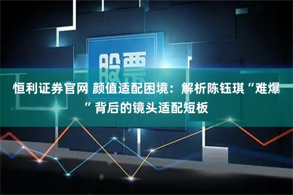 恒利证券官网 颜值适配困境：解析陈钰琪“难爆”背后的镜头适配短板