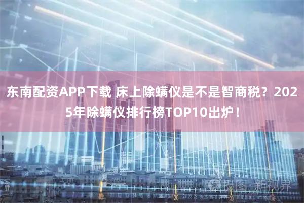 东南配资APP下载 床上除螨仪是不是智商税？2025年除螨仪排行榜TOP10出炉！