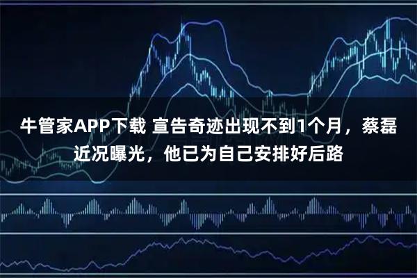 牛管家APP下载 宣告奇迹出现不到1个月，蔡磊近况曝光，他已为自己安排好后路