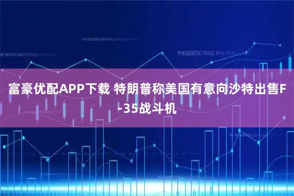 富豪优配APP下载 特朗普称美国有意向沙特出售F-35战斗机