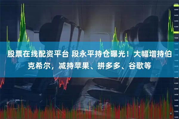 股票在线配资平台 段永平持仓曝光!大幅增持伯克希尔,减持苹果、拼多多、谷歌等