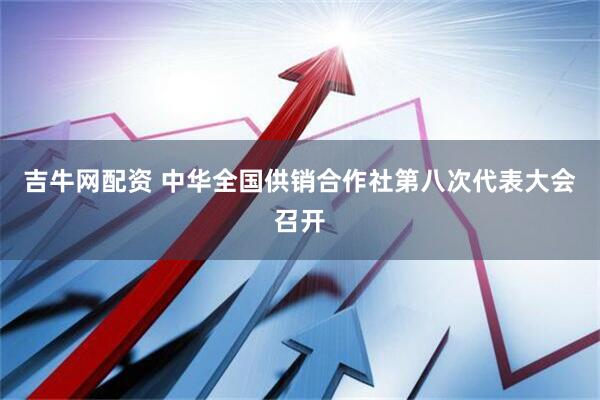 吉牛网配资 中华全国供销合作社第八次代表大会召开