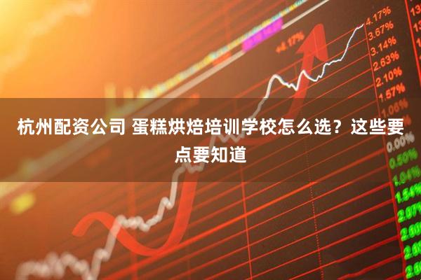 杭州配资公司 蛋糕烘焙培训学校怎么选？这些要点要知道