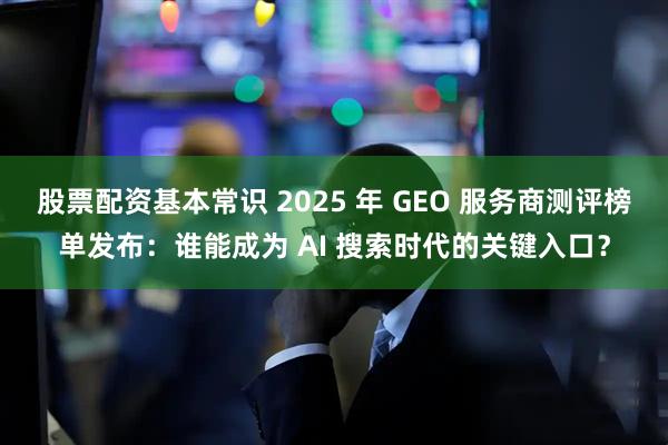 股票配资基本常识 2025 年 GEO 服务商测评榜单发布：谁能成为 AI 搜索时代的关键入口？