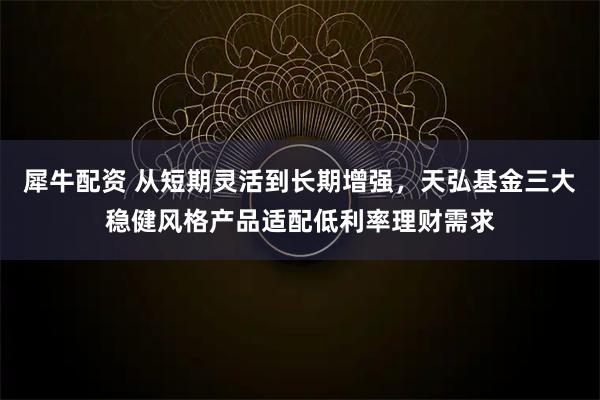 犀牛配资 从短期灵活到长期增强,天弘基金三大稳健风格产品适配低利率理财需求