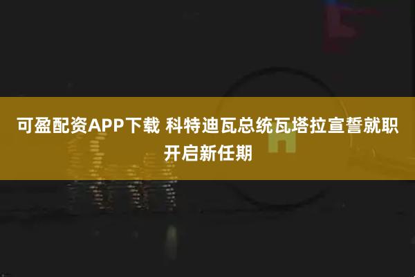可盈配资APP下载 科特迪瓦总统瓦塔拉宣誓就职开启新任期