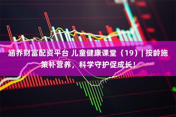 涵乔财富配资平台 儿童健康课堂（19）| 按龄施策补营养，科学守护促成长！