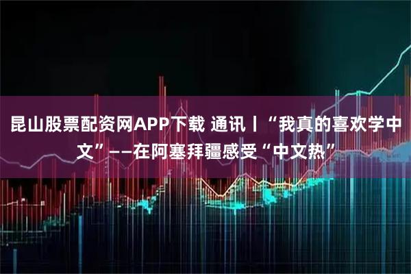 昆山股票配资网APP下载 通讯丨“我真的喜欢学中文”——在阿塞拜疆感受“中文热”