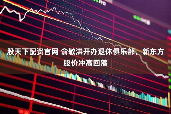 股天下配资官网 俞敏洪开办退休俱乐部，新东方股价冲高回落