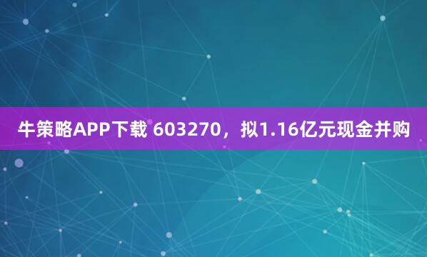 牛策略APP下载 603270，拟1.16亿元现金并购